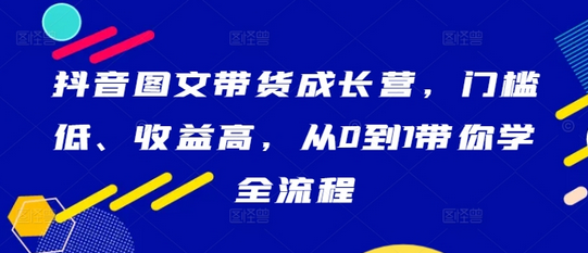 抖音图文带货成长营，门槛低、收益高，从0到1带你学全流程-菜菜资源汇-优质互联网资源分享