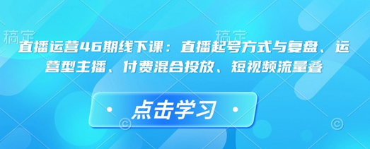 直播运营46期线下课：直播起号方式与复盘、运营型主播、付费混合投放、短视频流量叠-菜菜资源汇-优质互联网资源分享