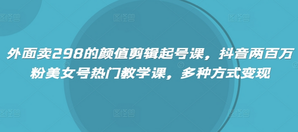 外面卖298的颜值剪辑起号课，抖音两百万粉美女号热门教学课，多种方式变现-菜菜资源汇-优质互联网资源分享