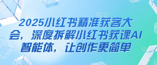 2025小红书精准获客大会，深度拆解小红书获课AI智能体，让创作更简单-菜菜资源汇-优质互联网资源分享