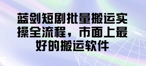 蓝剑短剧批量搬运实操全流程，市面上最好的搬运软件-菜菜资源汇-优质互联网资源分享