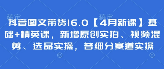 抖音图文带货16.0【4月新课】基础+精英课，新增原创实拍、视频混剪、选品实操，各细分赛道实操-菜菜资源汇-优质互联网资源分享